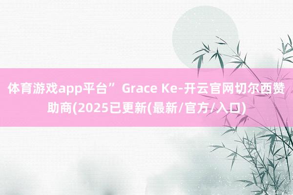 体育游戏app平台” Grace Ke-开云官网切尔西赞助商(2025已更新(最新/官方/入口)