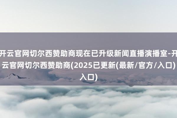 开云官网切尔西赞助商现在已升级新闻直播演播室-开云官网切尔西赞助商(2025已更新(最新/官方/入口)