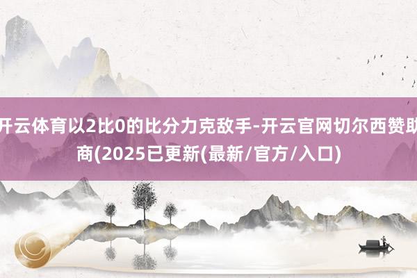 开云体育以2比0的比分力克敌手-开云官网切尔西赞助商(2025已更新(最新/官方/入口)