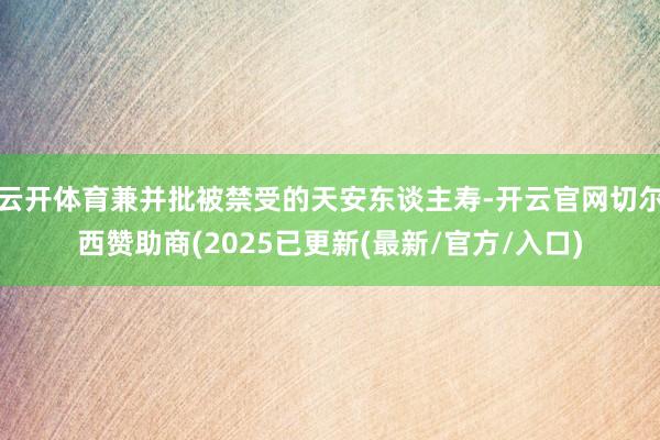 云开体育兼并批被禁受的天安东谈主寿-开云官网切尔西赞助商(2025已更新(最新/官方/入口)