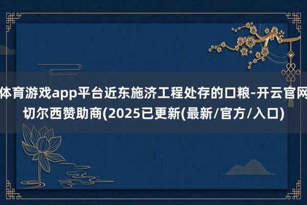 体育游戏app平台近东施济工程处存的口粮-开云官网切尔西赞助商(2025已更新(最新/官方/入口)