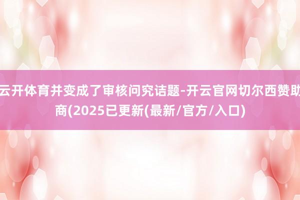 云开体育并变成了审核问究诘题-开云官网切尔西赞助商(2025已更新(最新/官方/入口)