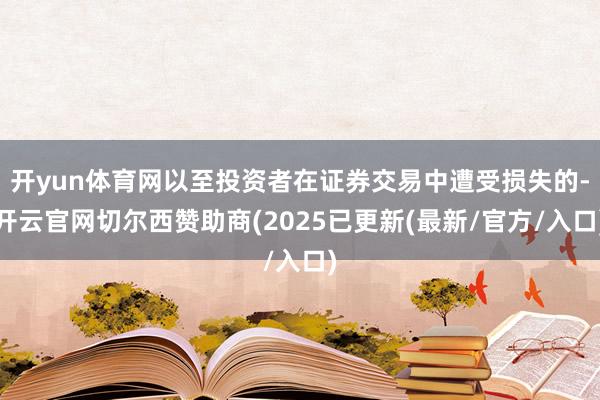 开yun体育网以至投资者在证券交易中遭受损失的-开云官网切尔西赞助商(2025已更新(最新/官方/入口)