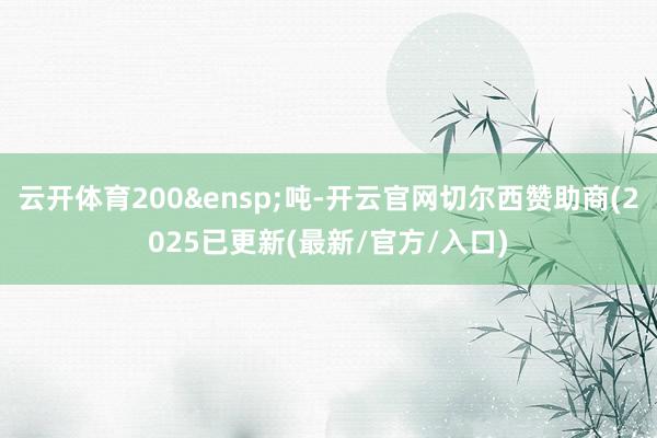 云开体育200&ensp;吨-开云官网切尔西赞助商(2025已更新(最新/官方/入口)
