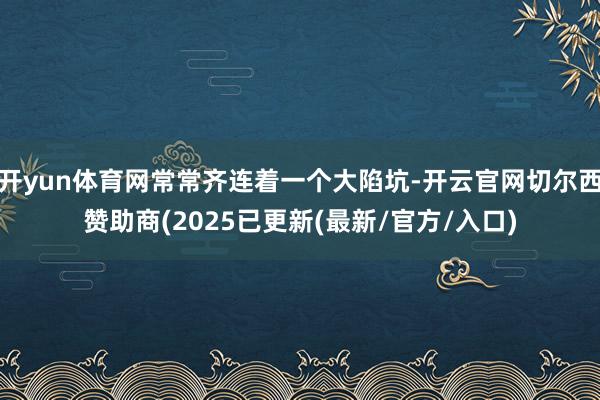 开yun体育网常常齐连着一个大陷坑-开云官网切尔西赞助商(2025已更新(最新/官方/入口)