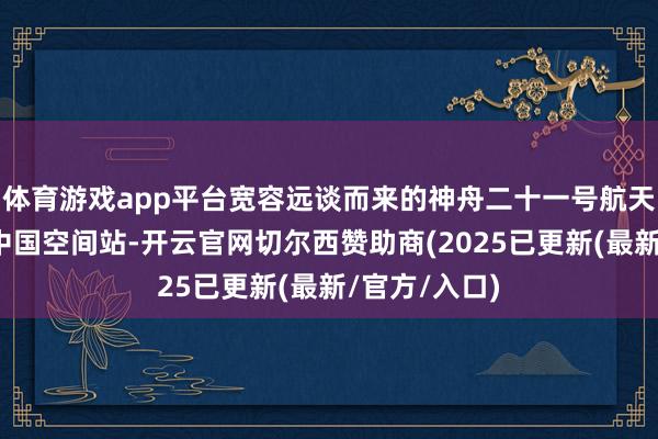 体育游戏app平台宽容远谈而来的神舟二十一号航天员乘组入驻中国空间站-开云官网切尔西赞助商(2025已更新(最新/官方/入口)
