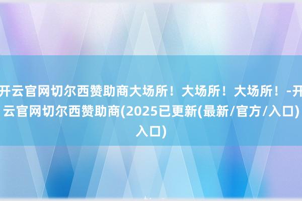 开云官网切尔西赞助商大场所！大场所！大场所！-开云官网切尔西赞助商(2025已更新(最新/官方/入口)