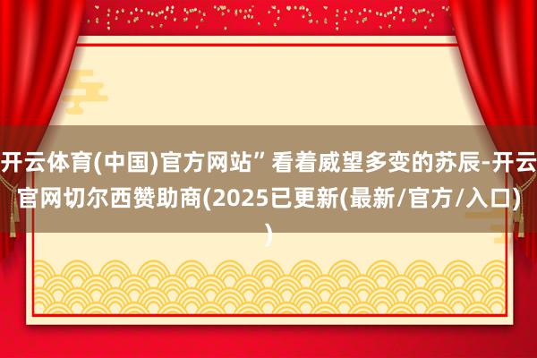 开云体育(中国)官方网站”看着威望多变的苏辰-开云官网切尔西赞助商(2025已更新(最新/官方/入口)