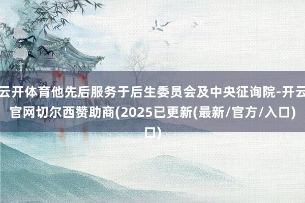 云开体育他先后服务于后生委员会及中央征询院-开云官网切尔西赞助商(2025已更新(最新/官方/入口)