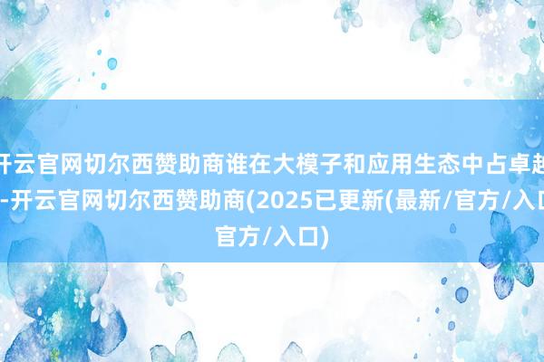 开云官网切尔西赞助商谁在大模子和应用生态中占卓越机-开云官网切尔西赞助商(2025已更新(最新/官方/入口)