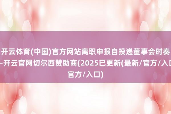 开云体育(中国)官方网站离职申报自投递董事会时奏凯-开云官网切尔西赞助商(2025已更新(最新/官方/入口)