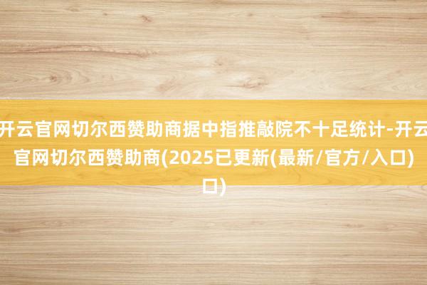 开云官网切尔西赞助商据中指推敲院不十足统计-开云官网切尔西赞助商(2025已更新(最新/官方/入口)