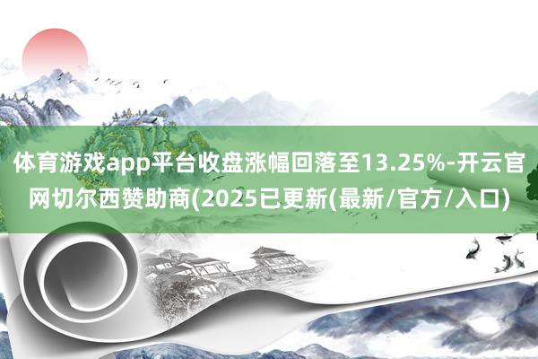 体育游戏app平台收盘涨幅回落至13.25%-开云官网切尔西赞助商(2025已更新(最新/官方/入口)