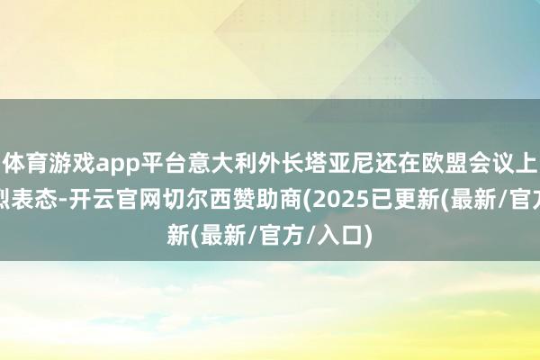 体育游戏app平台意大利外长塔亚尼还在欧盟会议上作出激烈表态-开云官网切尔西赞助商(2025已更新(最新/官方/入口)