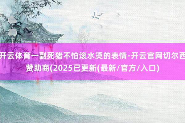 开云体育一副死猪不怕滚水烫的表情-开云官网切尔西赞助商(2025已更新(最新/官方/入口)