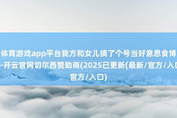 体育游戏app平台我方和女儿搞了个号当好意思食博主-开云官网切尔西赞助商(2025已更新(最新/官方/入口)
