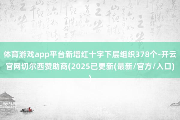 体育游戏app平台新增红十字下层组织378个-开云官网切尔西赞助商(2025已更新(最新/官方/入口)
