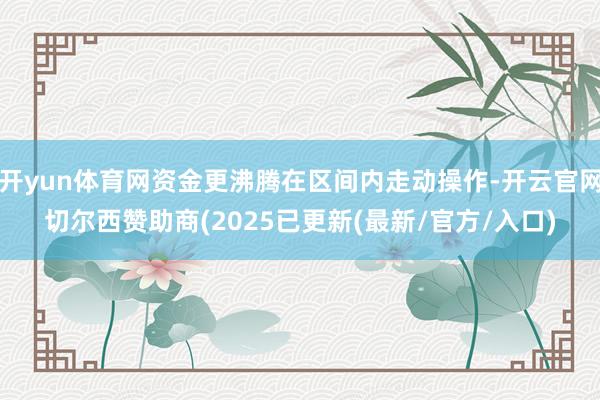 开yun体育网资金更沸腾在区间内走动操作-开云官网切尔西赞助商(2025已更新(最新/官方/入口)
