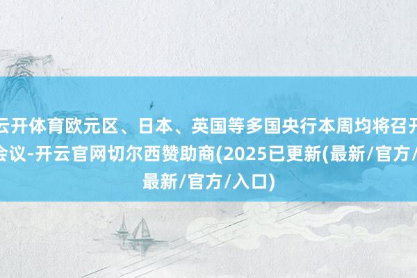 云开体育欧元区、日本、英国等多国央行本周均将召开议息会议-开云官网切尔西赞助商(2025已更新(最新/官方/入口)