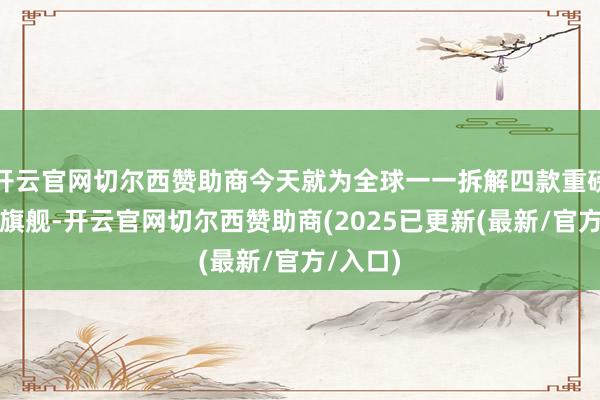 开云官网切尔西赞助商今天就为全球一一拆解四款重磅超大杯旗舰-开云官网切尔西赞助商(2025已更新(最新/官方/入口)