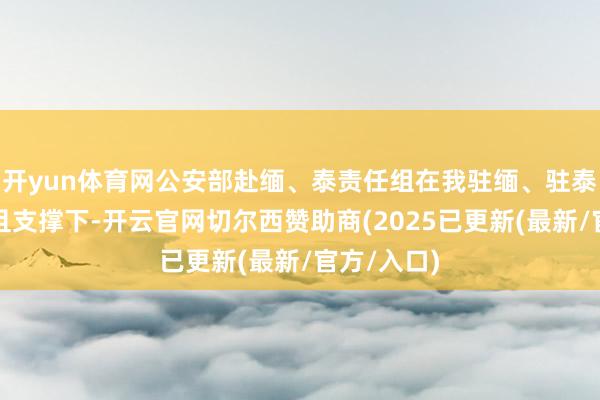 开yun体育网公安部赴缅、泰责任组在我驻缅、驻泰使馆的苟且支撑下-开云官网切尔西赞助商(2025已更新(最新/官方/入口)