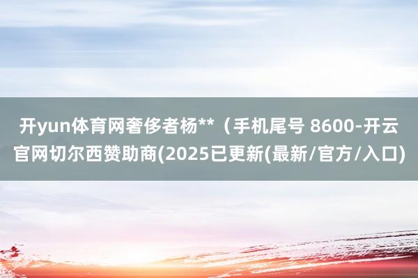 开yun体育网奢侈者杨**（手机尾号 8600-开云官网切尔西赞助商(2025已更新(最新/官方/入口)