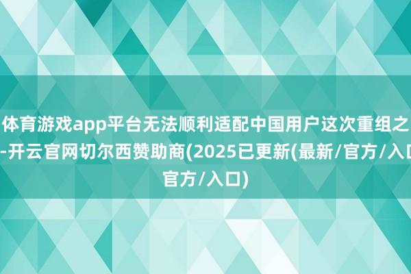 体育游戏app平台无法顺利适配中国用户这次重组之后-开云官网切尔西赞助商(2025已更新(最新/官方/入口)
